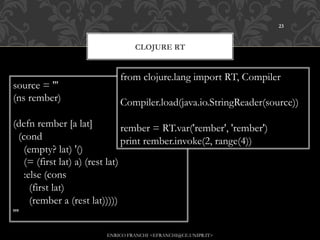 23



                                  CLOJURE RT


                             from clojure.lang import RT, Compiler
source = '''
(ns rember)                  Compiler.load(java.io.StringReader(source))
(defn rember [a lat]              rember = RT.var('rember', 'rember')
   (cond                          print rember.invoke(2, range(4))
     (empty? lat) '()
     (= (first lat) a) (rest lat)
     :else (cons
       (first lat)
       (rember a (rest lat)))))
'''
                         ENRICO FRANCHI <EFRANCHI@CE.UNIPR.IT>
 