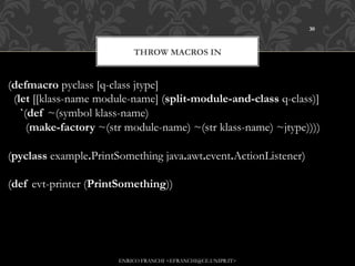 30



                           THROW MACROS IN


(defmacro pyclass [q-class jtype]
  (let [[klass-name module-name] (split-module-and-class q-class)]
    `(def ~(symbol klass-name)
      (make-factory ~(str module-name) ~(str klass-name) ~jtype))))

(pyclass example.PrintSomething java.awt.event.ActionListener)

(def evt-printer (PrintSomething))




                       ENRICO FRANCHI <EFRANCHI@CE.UNIPR.IT>
 
