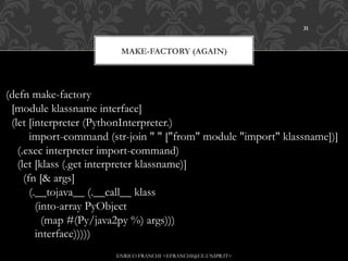 31



                        MAKE-FACTORY (AGAIN)




(defn make-factory
 [module klassname interface]
 (let [interpreter (PythonInterpreter.)
       import-command (str-join " " ["from" module "import" klassname])]
   (.exec interpreter import-command)
   (let [klass (.get interpreter klassname)]
     (fn [& args]
       (.__tojava__ (.__call__ klass
         (into-array PyObject
           (map #(Py/java2py %) args)))
         interface)))))
                       ENRICO FRANCHI <EFRANCHI@CE.UNIPR.IT>
 