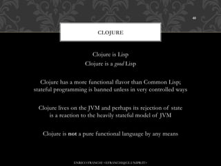 40



                           CLOJURE


                       Clojure is Lisp
                    Clojure is a good Lisp


   Clojure has a more functional flavor than Common Lisp;
stateful programming is banned unless in very controlled ways


 Clojure lives on the JVM and perhaps its rejection of state
     is a reaction to the heavily stateful model of JVM


   Clojure is not a pure functional language by any means



               ENRICO FRANCHI <EFRANCHI@CE.UNIPR.IT>
 