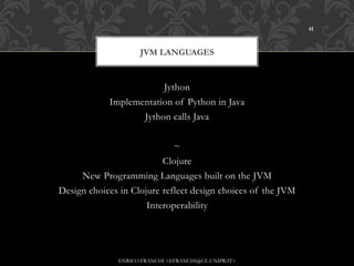 41



                    JVM LANGUAGES


                        Jython
            Implementation of Python in Java
                   Jython calls Java


                             ~
                          Clojure
     New Programming Languages built on the JVM
Design choices in Clojure reflect design choices of the JVM
                      Interoperability




              ENRICO FRANCHI <EFRANCHI@CE.UNIPR.IT>
 