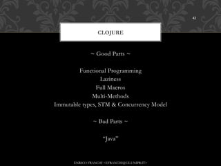 42



                   CLOJURE


               ~ Good Parts ~

         Functional Programming
                  Laziness
                Full Macros
              Multi-Methods
Immutable types, STM & Concurrency Model

                ~ Bad Parts ~

                     “Java”


       ENRICO FRANCHI <EFRANCHI@CE.UNIPR.IT>
 