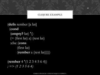 45



                        CLOJURE EXAMPLE


(defn rember [a lat]
  (cond
   (empty? lat) '()
   (= (first lat) a) (rest lat)
   :else (cons
          (first lat)
          (rember a (rest lat)))))

(rember 4 '(1 2 3 4 5 6 4))
; => (1 2 3 5 6 4)
                    ENRICO FRANCHI <EFRANCHI@CE.UNIPR.IT>
 