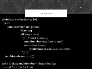 47



                                      LAZINESS

(defn lazy-multirember [a lat]
  (letfn
      [(multirember-aux [source]
                        (lazy-seq
                         (if (seq source)
                           (if (= (first source) a)
                             (multirember-aux (rest source))
                             (cons (first source)
                                   (multirember-aux (rest source))))
                          '())))]
    (multirember-aux lat)))

(take 10 (lazy-multirember 4 (iterate inc 0)))
; => (0 1 2 3 5 6 7 8 9 10)
 