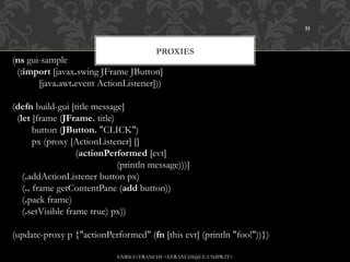 51



                                          PROXIES
(ns gui-sample
  (:import [javax.swing JFrame JButton]
           [java.awt.event ActionListener]))

(defn build-gui [title message]
  (let [frame (JFrame. title)
        button (JButton. "CLICK")
        px (proxy [ActionListener] []
                          (actionPerformed [evt]
                                           (println message)))]
    (.addActionListener button px)
    (.. frame getContentPane (add button))
    (.pack frame)
    (.setVisible frame true) px))
    
(update-proxy p {"actionPerformed" (fn [this evt] (println "foo!"))})

                              ENRICO FRANCHI <EFRANCHI@CE.UNIPR.IT>
 