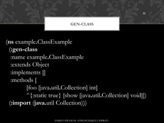 52



                                GEN-CLASS



(ns example.ClassExample
  (:gen-class
   :name example.ClassExample
   :extends Object
   :implements []
   :methods [
             [foo [java.util.Collection] int]
             ^{:static true} [show [java.util.Collection] void]])
  (:import (java.util Collection)))

                      ENRICO FRANCHI <EFRANCHI@CE.UNIPR.IT>
 