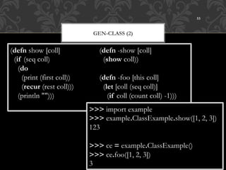 53



                              GEN-CLASS (2)


(defn show [coll]               (defn -show [coll]
  (if (seq coll)                  (show coll))
    (do
      (print (first coll))      (defn -foo [this coll]
      (recur (rest coll)))        (let [coll (seq coll)]
    (println "")))                  (if coll (count coll) -1)))
                             >>> import example
                             >>> example.ClassExample.show([1, 2, 3])
                             123

                             >>> ce = example.ClassExample()
                             >>> ce.foo([1, 2, 3])
                             3
 