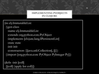 54


                         IMPLEMENTING PYOBJECTS
                               IN CLOJURE

(ns clj.ImmutableList
 (:gen-class
   :name clj.ImmutableList
   :extends org.python.core.PyObject
   :implements [clojure.lang.IPersistentList]
   :state state
   :init init
   :constructors {[java.util.Collection], []})
 (:import [org.python.core PyObject PyInteger Py]))

(defn -init [coll]
 [[coll] (apply list coll)])
                          ENRICO FRANCHI <EFRANCHI@CE.UNIPR.IT>
 