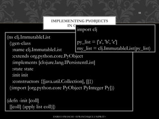 55


                         IMPLEMENTING PYOBJECTS
                               IN CLOJURE
                                          import clj
(ns clj.ImmutableList
 (:gen-class                         py_list = ['a', 'b', 'c']
   :name clj.ImmutableList           my_list = clj.ImmutableList(py_list)
   :extends org.python.core.PyObject
   :implements [clojure.lang.IPersistentList]
   :state state
   :init init
   :constructors {[java.util.Collection], []})
 (:import [org.python.core PyObject PyInteger Py]))

(defn -init [coll]
 [[coll] (apply list coll)])
                          ENRICO FRANCHI <EFRANCHI@CE.UNIPR.IT>
 