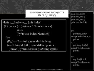 58


                        IMPLEMENTING PYOBJECTS
                                                                 print my_list[0]
                             IN CLOJURE (3)
                                                                 print my_list[1]
                                                                 print my_list[2]
(defn -__finditem__ [this index]                                 print my_list[2.4]
 (let [index (if (instance? Number index)
             index                                               try:
             (Py/tojava index Number))]                             print my_list[3]
                                                                 except IndexError, e:
   (try
                                                                    print e
     (Py/java2py (nth (.state this) index))                      try:
     (catch IndexOutOfBoundsException e                             print my_list['a']
       (throw (Py/IndexError (.toString e)))))))                 except TypeError, e:
                                                                    print e

                                                                 try:
                                                                    my_list[0] = 1
                                                                 except TypeError, e:
                                                                    print e
                         ENRICO FRANCHI <EFRANCHI@CE.UNIPR.IT>
 