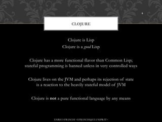 6



                           CLOJURE


                       Clojure is Lisp
                    Clojure is a good Lisp


   Clojure has a more functional flavor than Common Lisp;
stateful programming is banned unless in very controlled ways


 Clojure lives on the JVM and perhaps its rejection of state
     is a reaction to the heavily stateful model of JVM


   Clojure is not a pure functional language by any means



               ENRICO FRANCHI <EFRANCHI@CE.UNIPR.IT>
 