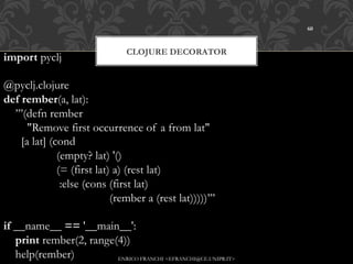 60



                                 CLOJURE DECORATOR
import pyclj

@pyclj.clojure
def rember(a, lat):
    ’’’(defn rember
        "Remove first occurrence of a from lat"
      [a lat] (cond
                (empty? lat) '()
                (= (first lat) a) (rest lat)
                 :else (cons (first lat)
                              (rember a (rest lat)))))’’’

if __name__ == '__main__':
    print rember(2, range(4))
    help(rember)          ENRICO FRANCHI <EFRANCHI@CE.UNIPR.IT>
 