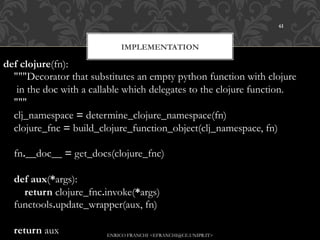 61



                              IMPLEMENTATION

def clojure(fn):
    """Decorator that substitutes an empty python function with clojure
     in the doc with a callable which delegates to the clojure function.
    """
    clj_namespace = determine_clojure_namespace(fn)
    clojure_fnc = build_clojure_function_object(clj_namespace, fn)

    fn.__doc__ = get_docs(clojure_fnc)

    def aux(*args):
        return clojure_fnc.invoke(*args)
    functools.update_wrapper(aux, fn)

    return aux            ENRICO FRANCHI <EFRANCHI@CE.UNIPR.IT>
 
