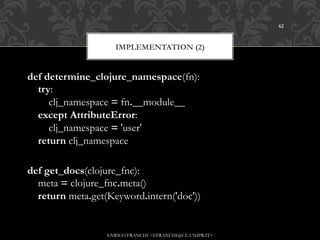 62



                     IMPLEMENTATION (2)


def determine_clojure_namespace(fn):
    try:
        clj_namespace = fn.__module__
    except AttributeError:
        clj_namespace = 'user'
    return clj_namespace

def get_docs(clojure_fnc):
    meta = clojure_fnc.meta()
    return meta.get(Keyword.intern('doc'))


                   ENRICO FRANCHI <EFRANCHI@CE.UNIPR.IT>
 