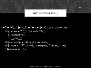 63



                        IMPLEMENTATION (3)




def build_clojure_function_object(clj_namespace, fn):
    clojure_code = '(ns %s)n%s' % (
        clj_namespace,
        fn.__doc__)
    clojure_compile_string(clojure_code)
    clojure_fnc = RT.var(clj_namespace, fn.func_name)
    return clojure_fnc




                      ENRICO FRANCHI <EFRANCHI@CE.UNIPR.IT>
 