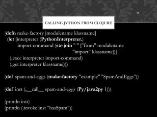 64



                    CALLING JYTHON FROM CLOJURE

(defn make-factory [modulename klassname]
  (let [interpreter (PythonInterpreter.)
         import-command (str-join " " ["from" modulename
                                   "import" klassname])]
    (.exec interpreter import-command)
    (.get interpreter klassname)))

(def spam-and-eggs (make-factory "example" "SpamAndEggs"))

(def inst (.__call__ spam-and-eggs (Py/java2py 1)))

(println inst)
(println (.invoke inst "hasSpam"))
 