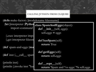 65



                    CALLING JYTHON FROM CLOJURE

(defn make-factory [modulename klassname]
  (let [interpreter (PythonInterpreter.)
                             class SpamAndEggs(object):
         import-command (str-join " " ["from" modulename
                                 def __init__(self, eggs):
                                        "import" klassname])]
                                     self.eggs = eggs
    (.exec interpreter import-command)
    (.get interpreter klassname))) hasSpam(self):
                                 def
                                     return True
(def spam-and-eggs (make-factory "example" "SpamAndEggs"))
                                 def getEggs(self):
(def inst (.__call__ spam-and-eggs (Py/java2py 1)))
                                     return self.eggs

(println inst)                 def __repr__(self):
(println (.invoke inst "hasSpam"))
                                   return 'Spam and %s eggs.' % self.eggs
 