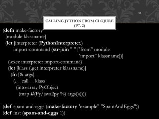 66


                     CALLING JYTHON FROM CLOJURE
                                 (PT. 2)
(defn make-factory
  [module klassname]
  (let [interpreter (PythonInterpreter.)
        import-command (str-join " " ["from" module
                                         "import" klassname])]
    (.exec interpreter import-command)
    (let [klass (.get interpreter klassname)]
      (fn [& args]
        (.__call__ klass
          (into-array PyObject
            (map #(Py/java2py %) args)))))))

(def spam-and-eggs (make-factory "example" "SpamAndEggs"))
(def inst (spam-and-eggs 1))
 