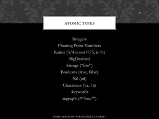 9



       ATOMIC TYPES


           Integers
  Floating Point Numbers
Ratios (3/4 is not 0.75, is ¾)
         BigDecimal
       Strings (“foo”)
    Booleans (true, false)
           Nil (nil)
     Characters (a, b)
          :keywords
     regexp’s (#“foo.*”)



ENRICO FRANCHI <EFRANCHI@CE.UNIPR.IT>
 