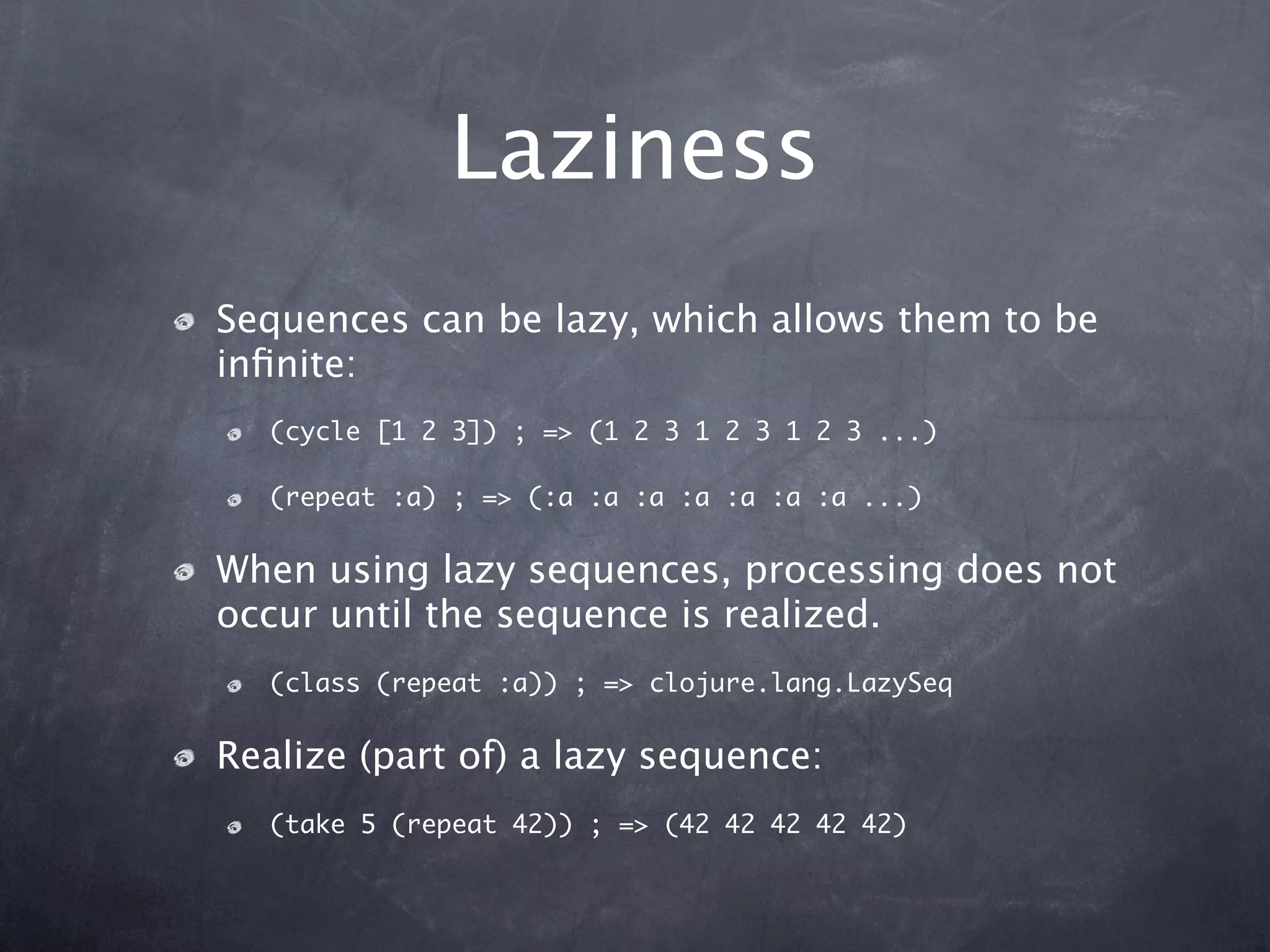 Laziness
Sequences can be lazy, which allows them to be
inﬁnite:
  (cycle [1 2 3]) ; => (1 2 3 1 2 3 1 2 3 ...)

  (repeat :a) ; => (:a :a :a :a :a :a :a ...)


When using lazy sequences, processing does not
occur until the sequence is realized.
  (class (repeat :a)) ; => clojure.lang.LazySeq


Realize (part of) a lazy sequence:
  (take 5 (repeat 42)) ; => (42 42 42 42 42)
 