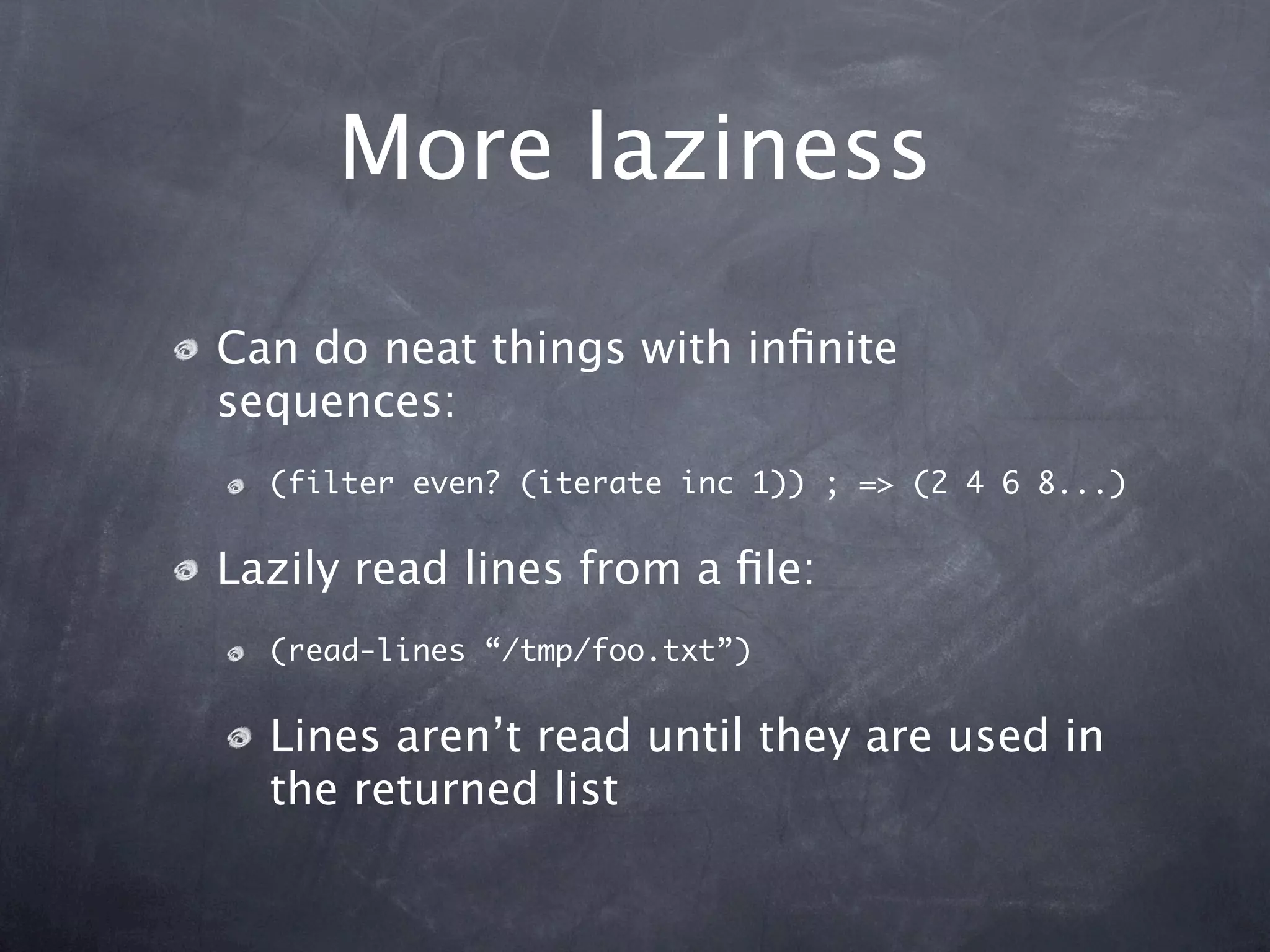 More laziness

Can do neat things with inﬁnite
sequences:
  (filter even? (iterate inc 1)) ; => (2 4 6 8...)


Lazily read lines from a ﬁle:
  (read-lines “/tmp/foo.txt”)


  Lines aren’t read until they are used in
  the returned list
 