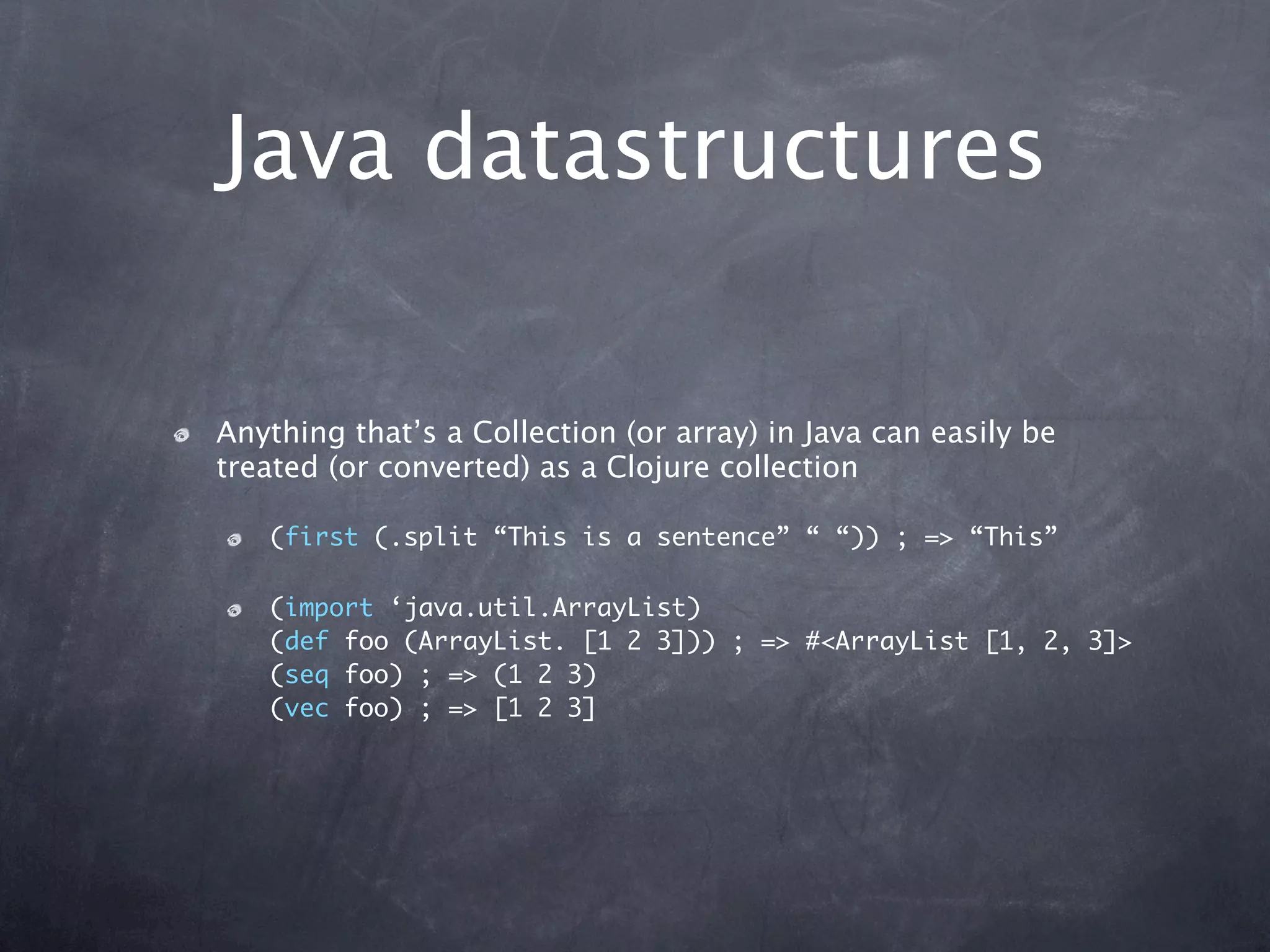 Java datastructures

Anything that’s a Collection (or array) in Java can easily be
treated (or converted) as a Clojure collection

   (first (.split “This is a sentence” “ “)) ; => “This”

   (import ‘java.util.ArrayList)
   (def foo (ArrayList. [1 2 3])) ; => #<ArrayList [1, 2, 3]>
   (seq foo) ; => (1 2 3)
   (vec foo) ; => [1 2 3]
 