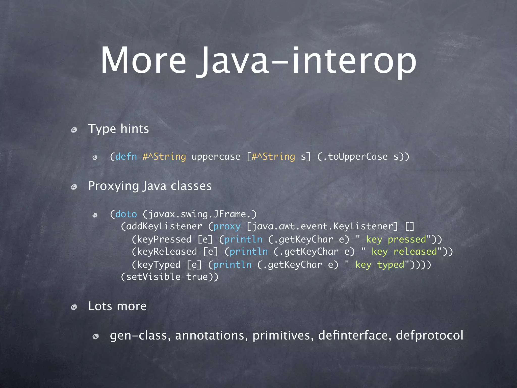 More Java-interop
Type hints

   (defn #^String uppercase [#^String s] (.toUpperCase s))


Proxying Java classes

   (doto (javax.swing.JFrame.)
     (addKeyListener (proxy [java.awt.event.KeyListener] []
       (keyPressed [e] (println (.getKeyChar e) " key pressed"))
       (keyReleased [e] (println (.getKeyChar e) " key released"))
       (keyTyped [e] (println (.getKeyChar e) " key typed"))))
     (setVisible true))


Lots more

   gen-class, annotations, primitives, deﬁnterface, defprotocol
 
