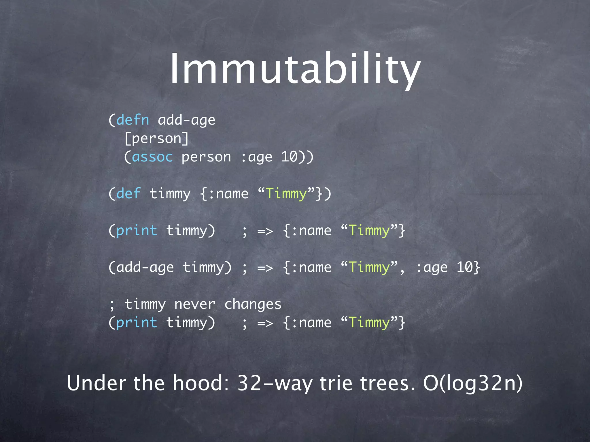 Immutability
    (defn add-age
      [person]
      (assoc person :age 10))

    (def timmy {:name “Timmy”})

    (print timmy)   ; => {:name “Timmy”}

    (add-age timmy) ; => {:name “Timmy”, :age 10}

    ; timmy never changes
    (print timmy)   ; => {:name “Timmy”}



Under the hood: 32-way trie trees. O(log32n)
 