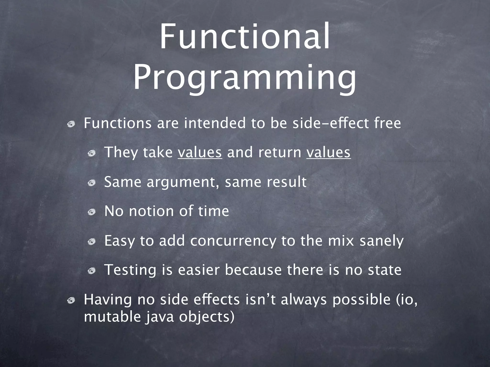 Functional
       Programming
Functions are intended to be side-effect free
   They take values and return values

   Same argument, same result
   No notion of time

   Easy to add concurrency to the mix sanely
   Testing is easier because there is no state

Having no side effects isn’t always possible (io,
mutable java objects)
 