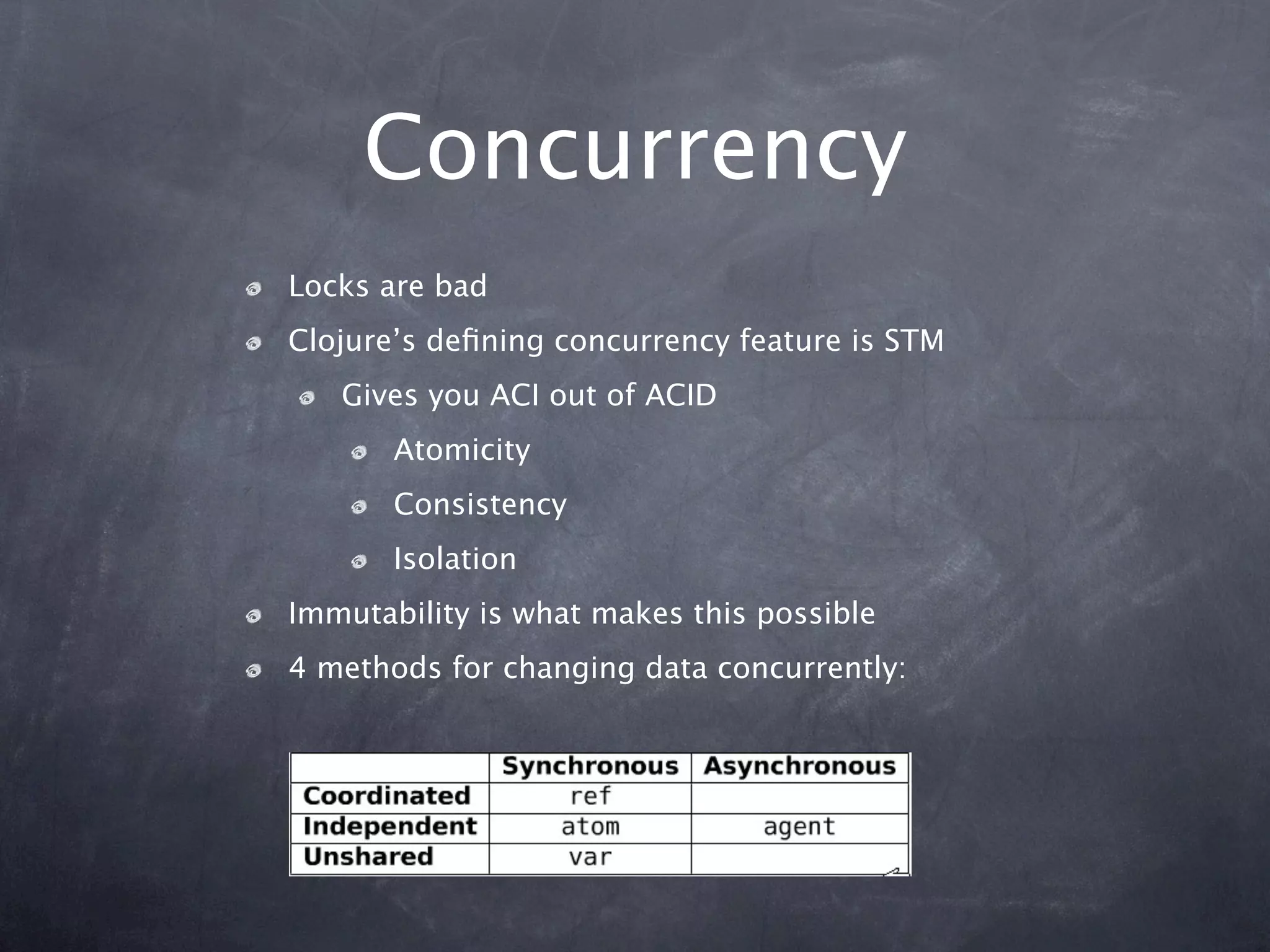 Concurrency
Locks are bad
Clojure’s deﬁning concurrency feature is STM
   Gives you ACI out of ACID
       Atomicity
       Consistency
       Isolation
Immutability is what makes this possible
4 methods for changing data concurrently:
 