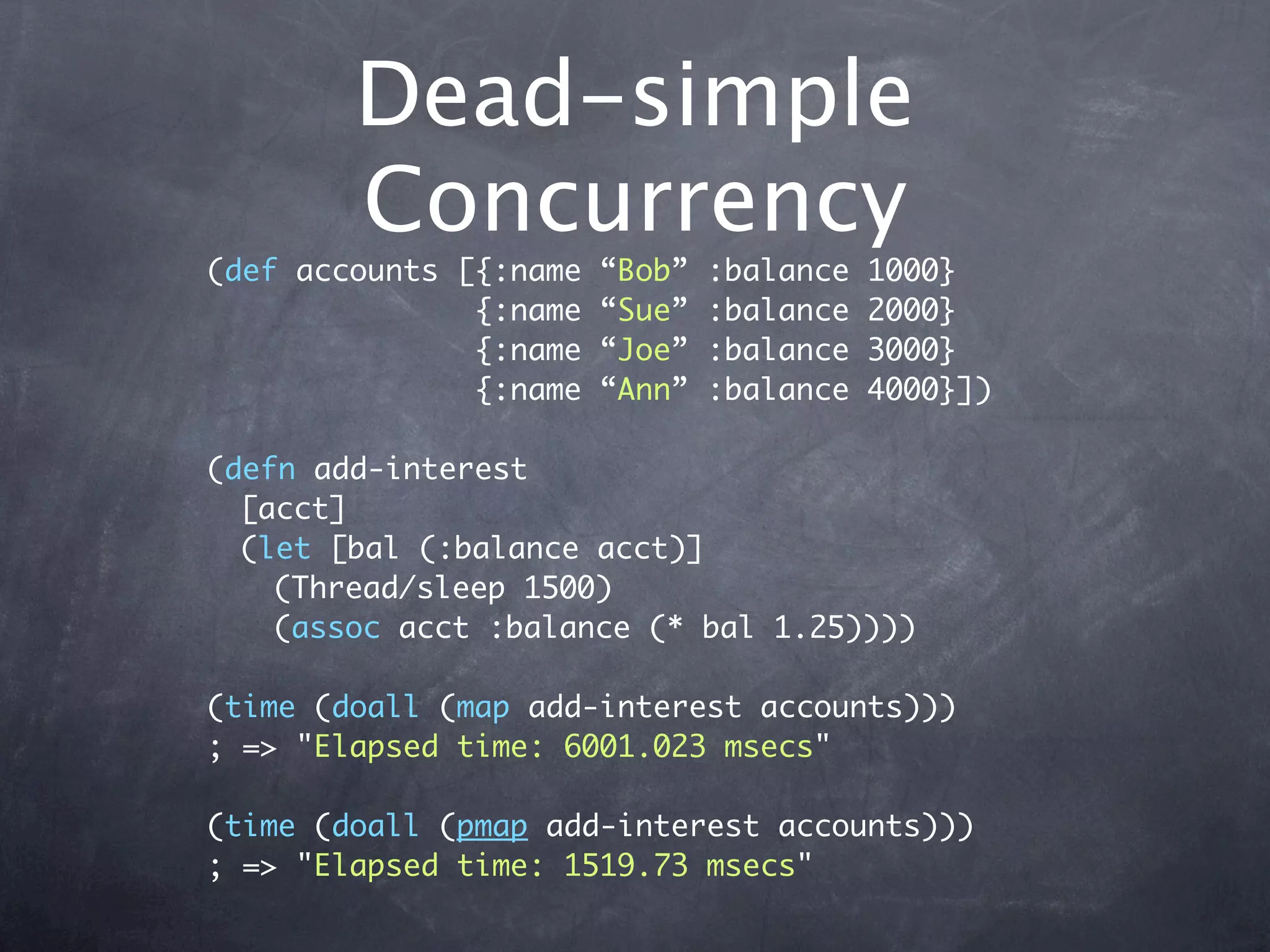 Dead-simple
        Concurrency
(def accounts [{:name   “Bob”   :balance   1000}
               {:name   “Sue”   :balance   2000}
               {:name   “Joe”   :balance   3000}
               {:name   “Ann”   :balance   4000}])

(defn add-interest
  [acct]
  (let [bal (:balance acct)]
    (Thread/sleep 1500)
    (assoc acct :balance (* bal 1.25))))

(time (doall (map add-interest accounts)))
; => "Elapsed time: 6001.023 msecs"

(time (doall (pmap add-interest accounts)))
; => "Elapsed time: 1519.73 msecs"
 