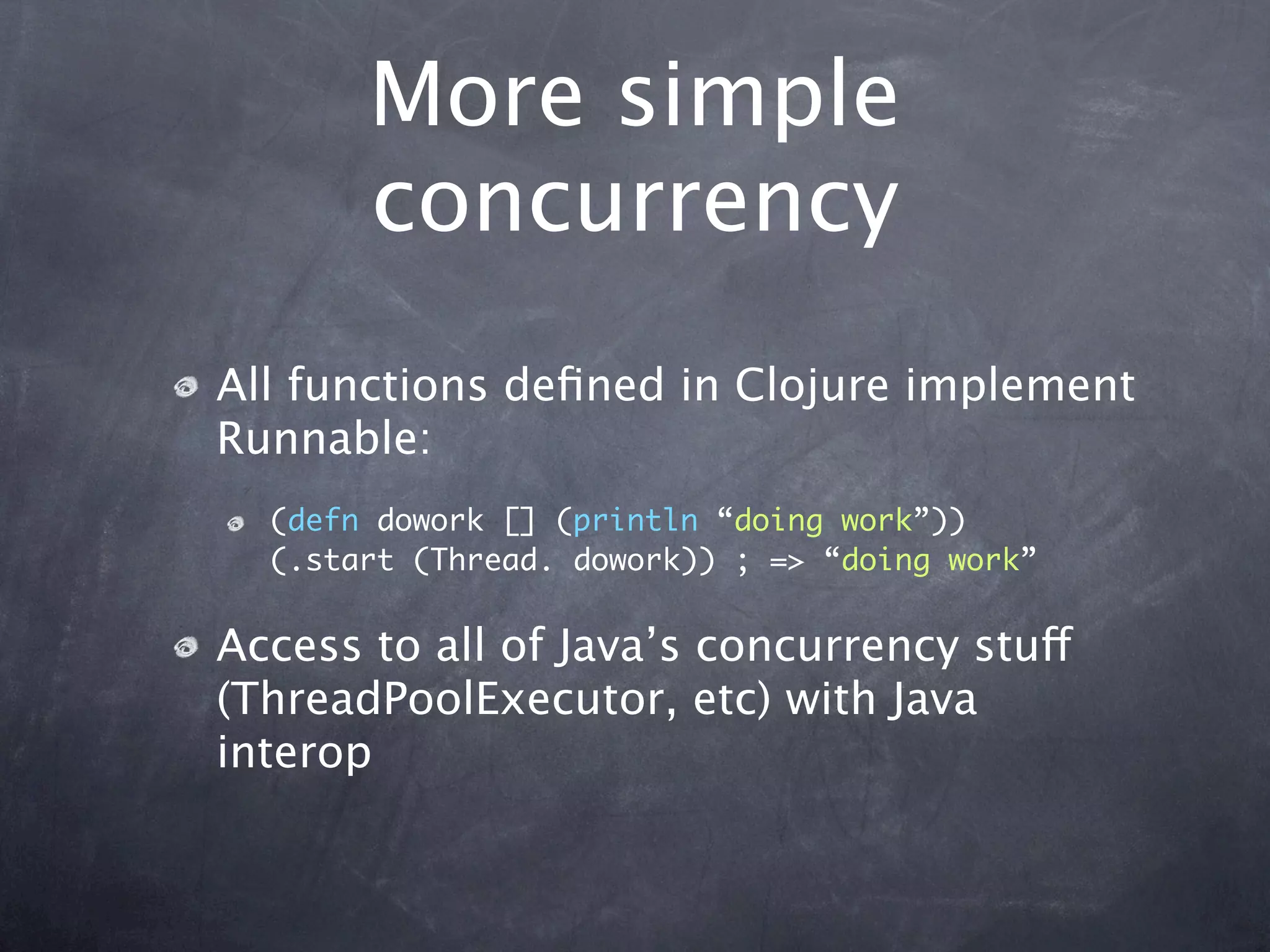 More simple
       concurrency
All functions deﬁned in Clojure implement
Runnable:
  (defn dowork [] (println “doing work”))
  (.start (Thread. dowork)) ; => “doing work”


Access to all of Java’s concurrency stuff
(ThreadPoolExecutor, etc) with Java
interop
 