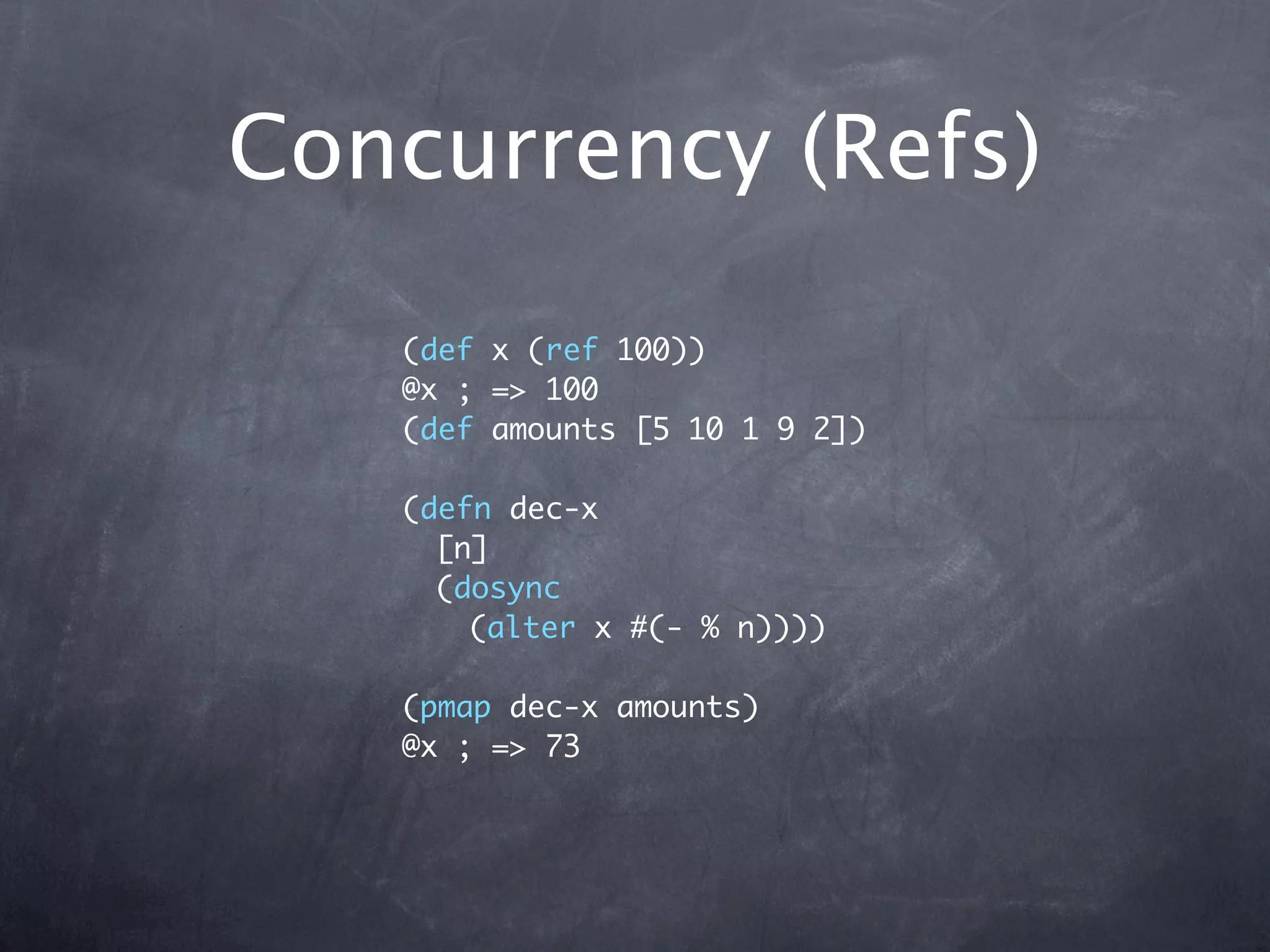 Concurrency (Refs)

   (def x (ref 100))
   @x ; => 100
   (def amounts [5 10 1 9 2])

   (defn dec-x
     [n]
     (dosync
       (alter x #(- % n))))

   (pmap dec-x amounts)
   @x ; => 73
 