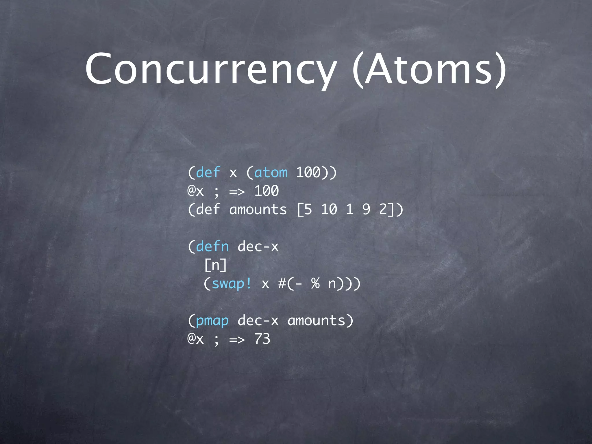 Concurrency (Atoms)

    (def x (atom 100))
    @x ; => 100
    (def amounts [5 10 1 9 2])

    (defn dec-x
      [n]
      (swap! x #(- % n)))

    (pmap dec-x amounts)
    @x ; => 73
 
