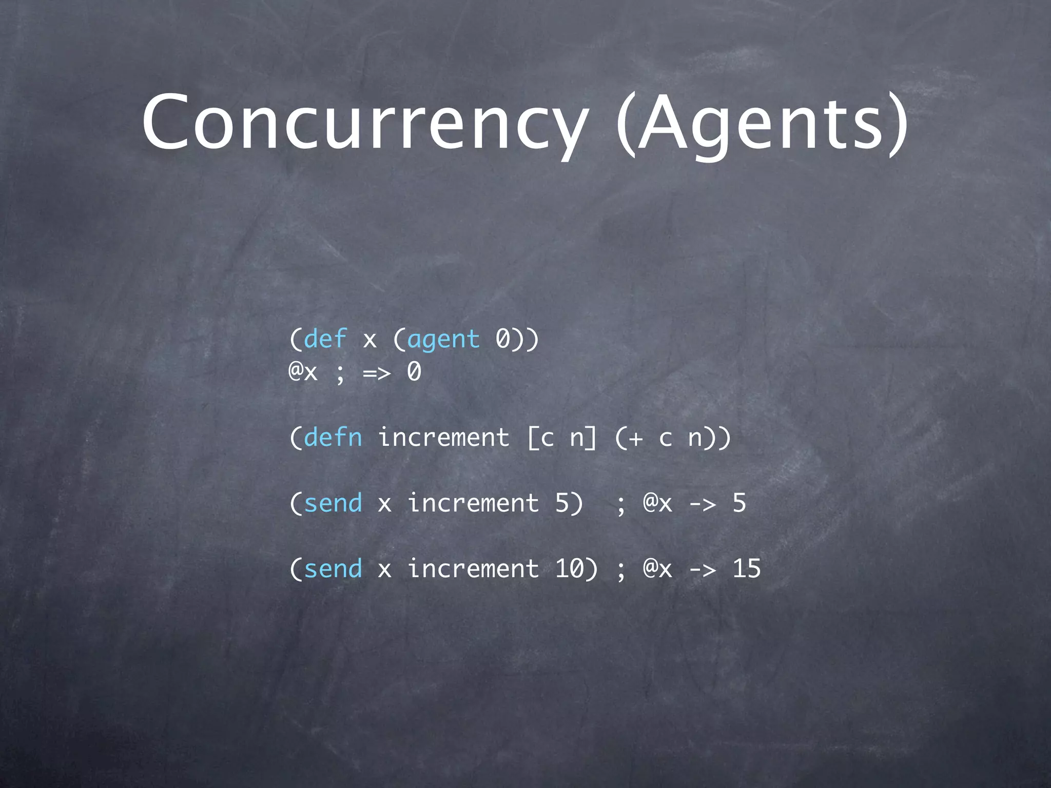 Concurrency (Agents)

   (def x (agent 0))
   @x ; => 0

   (defn increment [c n] (+ c n))

   (send x increment 5)   ; @x -> 5

   (send x increment 10) ; @x -> 15
 