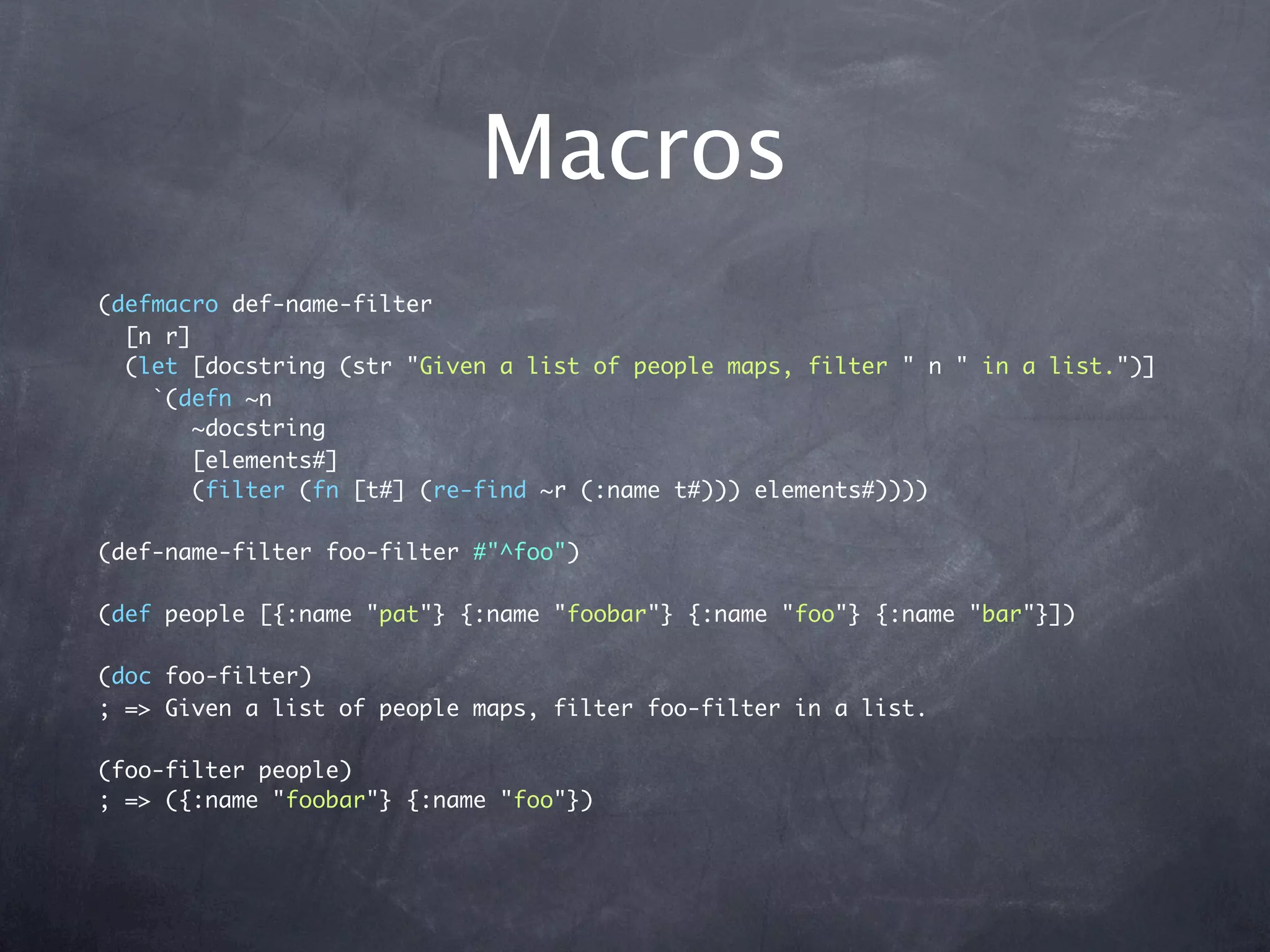 Macros
(defmacro def-name-filter
  [n r]
  (let [docstring (str "Given a list of people maps, filter " n " in a list.")]
    `(defn ~n
       ~docstring
       [elements#]
       (filter (fn [t#] (re-find ~r (:name t#))) elements#))))

(def-name-filter foo-filter #"^foo")

(def people [{:name "pat"} {:name "foobar"} {:name "foo"} {:name "bar"}])

(doc foo-filter)
; => Given a list of people maps, filter foo-filter in a list.

(foo-filter people)
; => ({:name "foobar"} {:name "foo"})
 