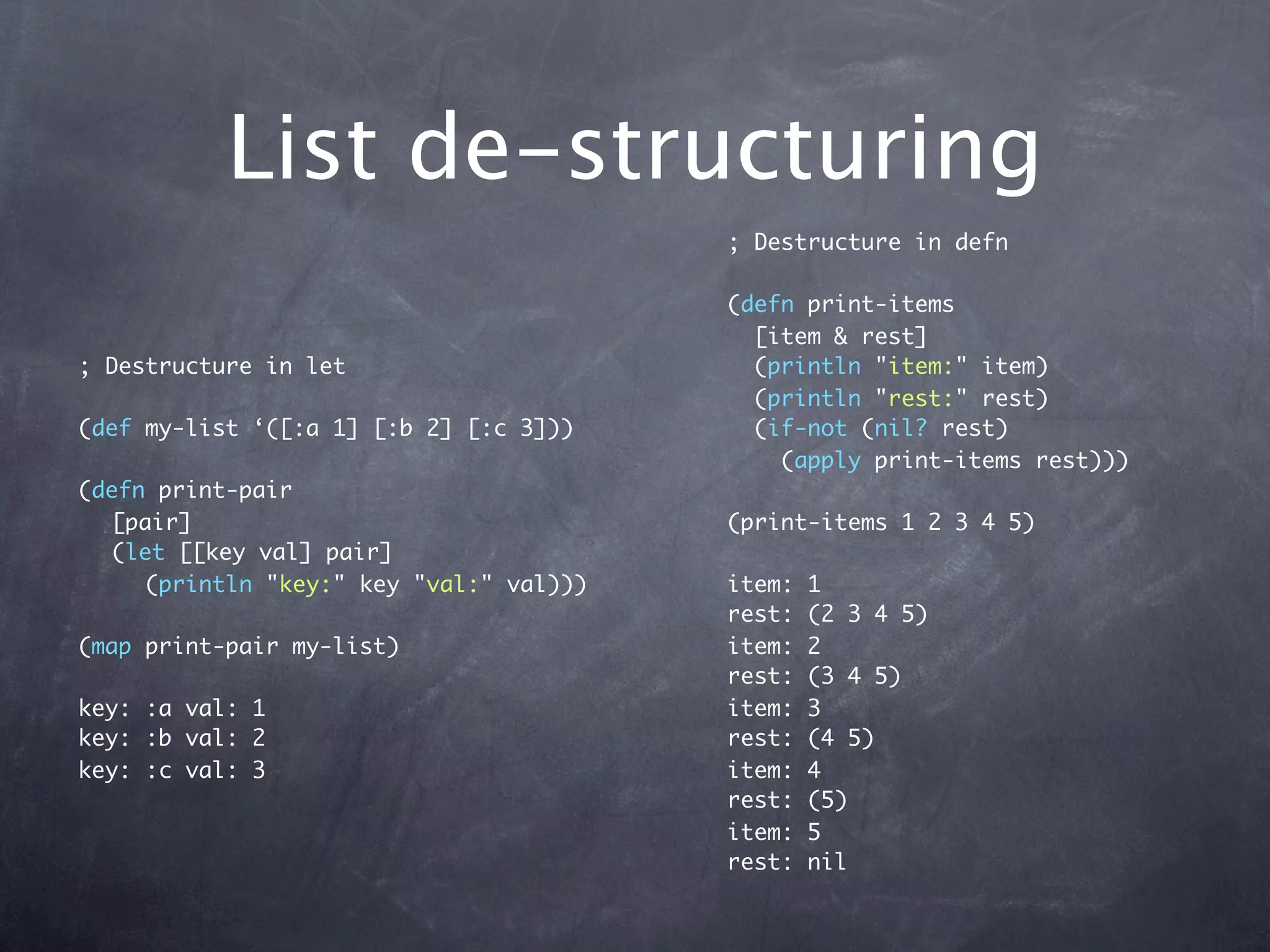 List de-structuring
                                         ; Destructure in defn

                                         (defn print-items
                                           [item & rest]
; Destructure in let                       (println "item:" item)
                                           (println "rest:" rest)
(def my-list ‘([:a 1] [:b 2] [:c 3]))      (if-not (nil? rest)
                                             (apply print-items rest)))
(defn print-pair
  [pair]                                 (print-items 1 2 3 4 5)
  (let [[key val] pair]
     (println "key:" key "val:" val)))   item:   1
                                         rest:   (2 3 4 5)
(map print-pair my-list)                 item:   2
                                         rest:   (3 4 5)
key: :a val: 1                           item:   3
key: :b val: 2                           rest:   (4 5)
key: :c val: 3                           item:   4
                                         rest:   (5)
                                         item:   5
                                         rest:   nil
 