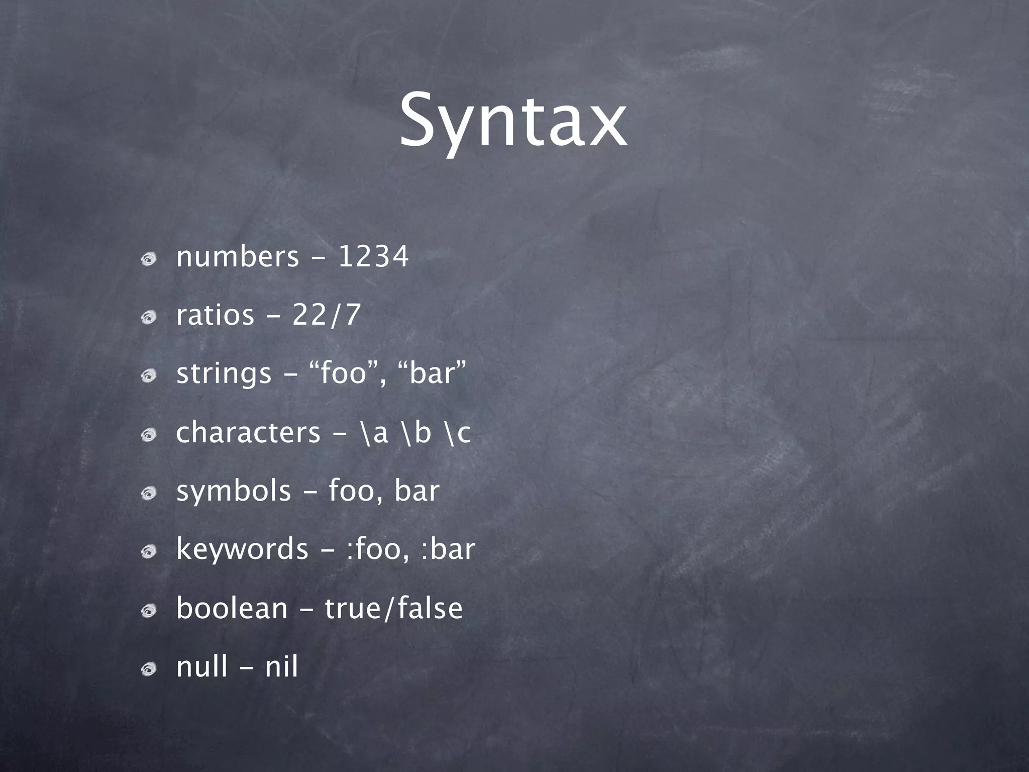 Syntax
numbers - 1234
ratios - 22/7
strings - “foo”, “bar”

characters - a b c
symbols - foo, bar
keywords - :foo, :bar

boolean - true/false
null - nil
 