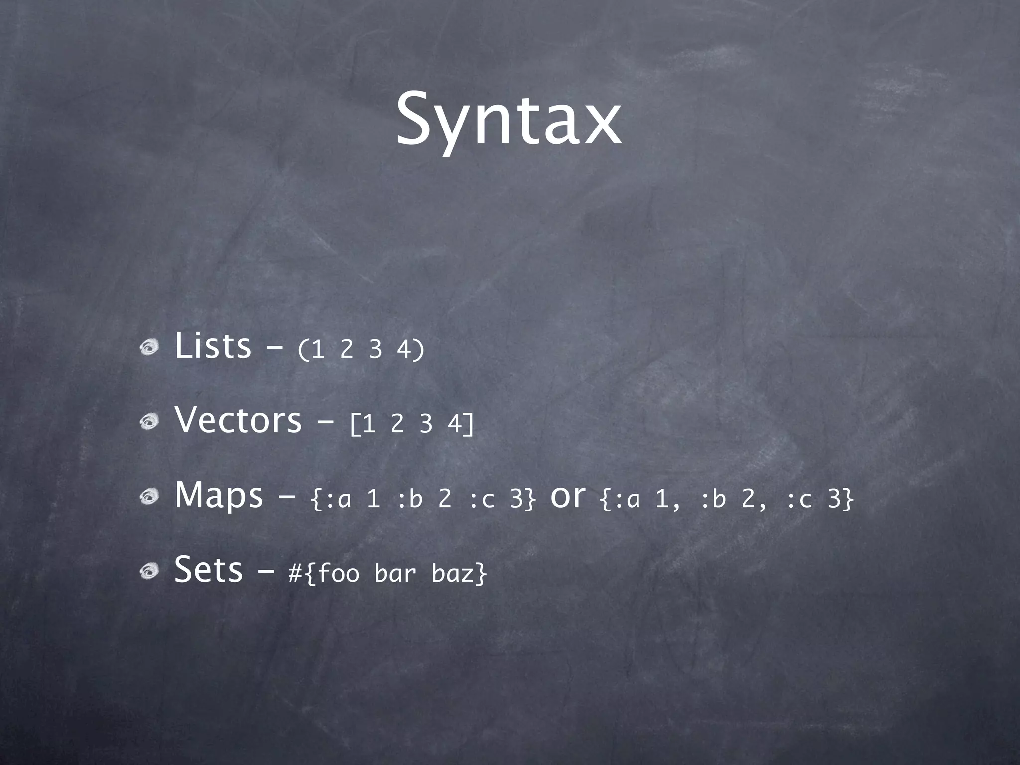 Syntax

Lists -   (1 2 3 4)


Vectors -     [1 2 3 4]


Maps -     {:a 1 :b 2 :c 3}   or   {:a 1, :b 2, :c 3}


Sets -    #{foo bar baz}
 