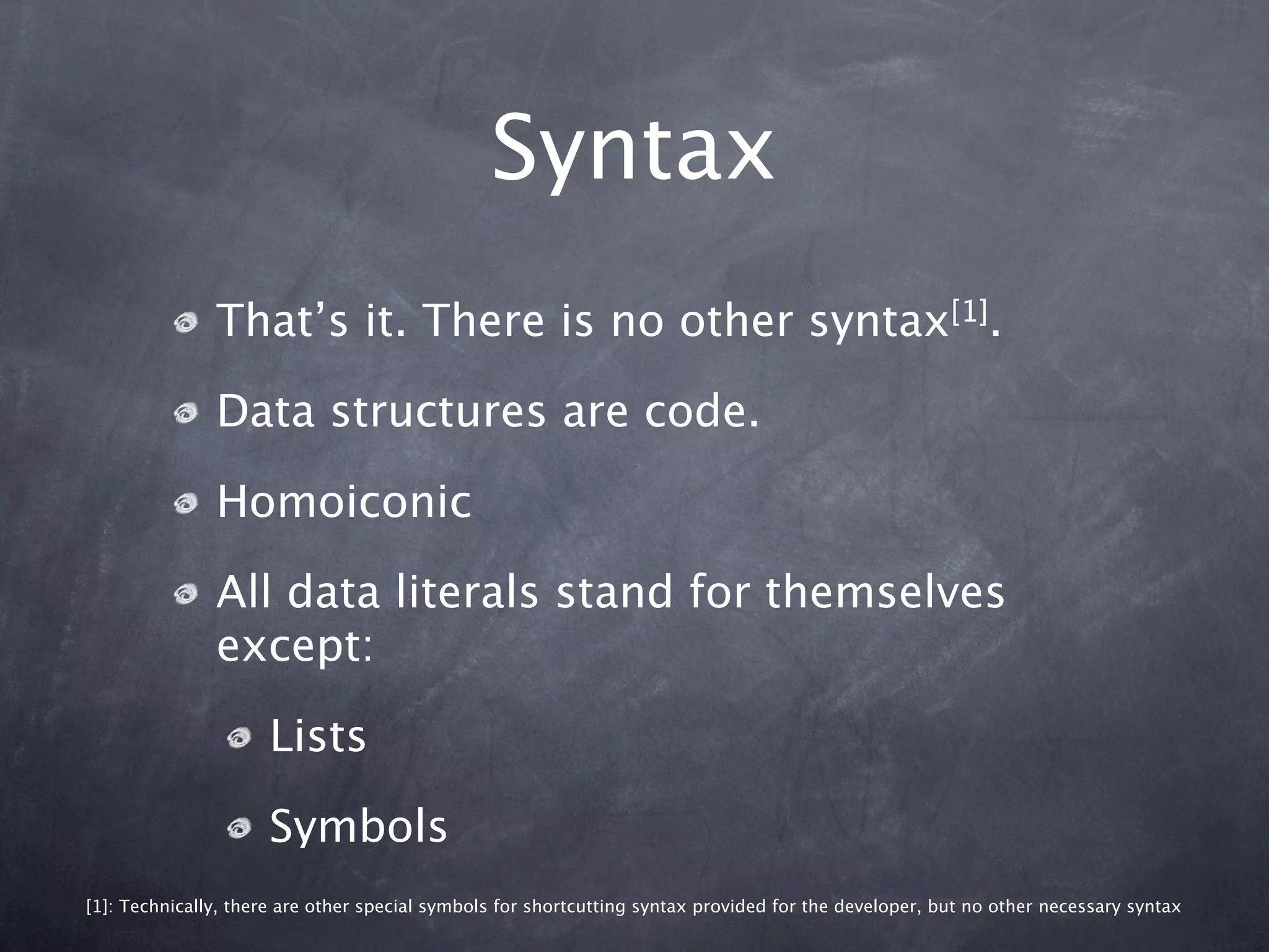Syntax
               That’s it. There is no other syntax[1].

               Data structures are code.

               Homoiconic

               All data literals stand for themselves
               except:

                     Lists

                     Symbols
[1]: Technically, there are other special symbols for shortcutting syntax provided for the developer, but no other necessary syntax
 