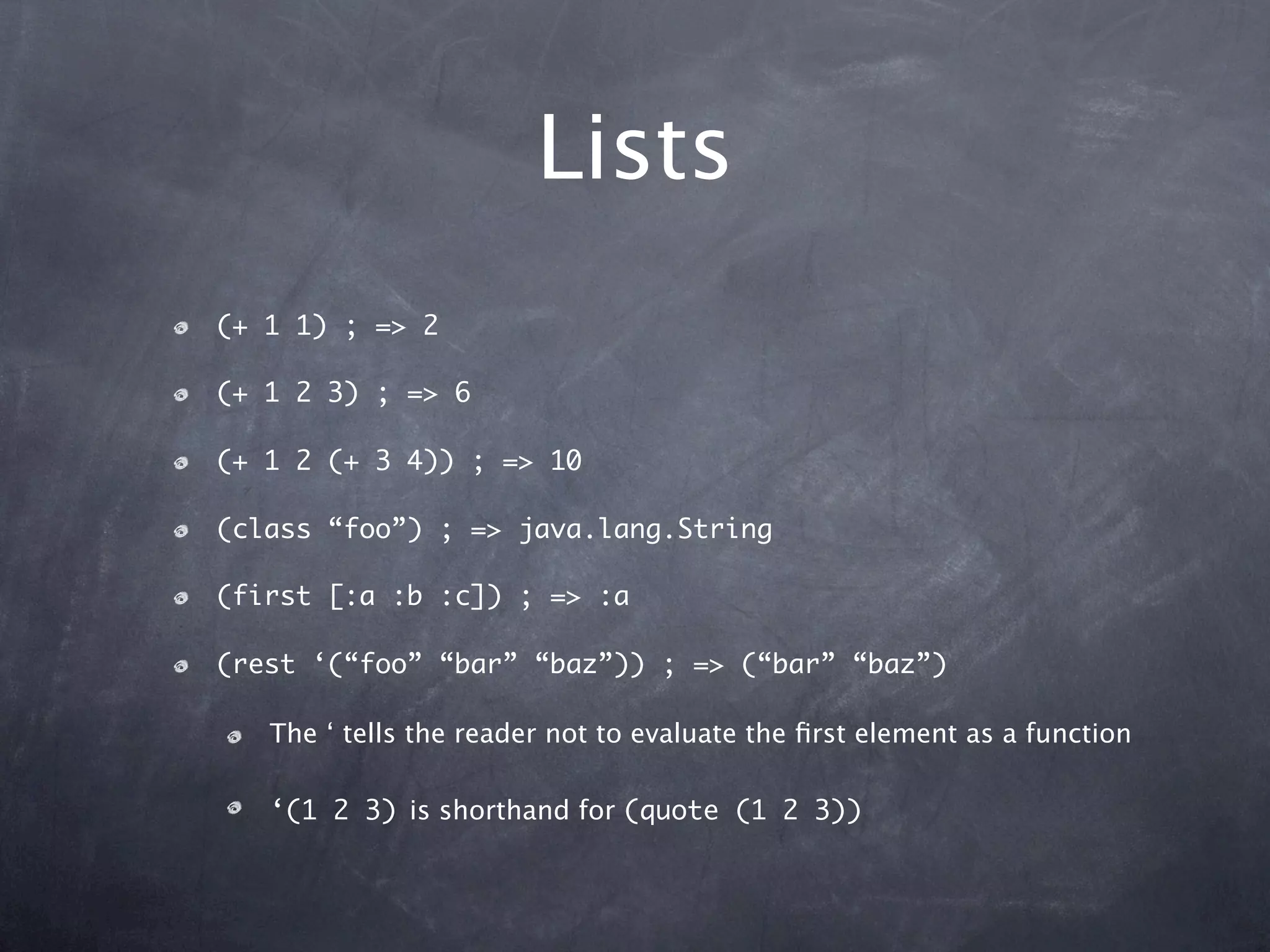 Lists
(+ 1 1) ; => 2

(+ 1 2 3) ; => 6

(+ 1 2 (+ 3 4)) ; => 10

(class “foo”) ; => java.lang.String

(first [:a :b :c]) ; => :a

(rest ‘(“foo” “bar” “baz”)) ; => (“bar” “baz”)

   The ‘ tells the reader not to evaluate the ﬁrst element as a function

   ‘(1 2 3) is shorthand for (quote (1 2 3))
 