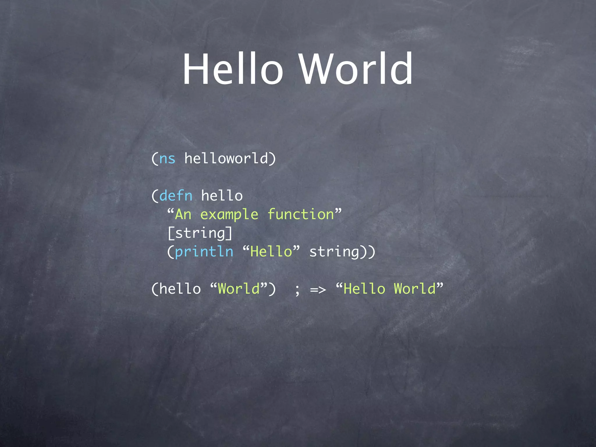 Hello World
(ns helloworld)

(defn hello
  “An example function”
  [string]
  (println “Hello” string))

(hello “World”)   ; => “Hello World”
 