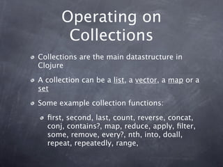 Operating on
       Collections
Collections are the main datastructure in
Clojure

A collection can be a list, a vector, a map or a
set

Some example collection functions:

  ﬁrst, second, last, count, reverse, concat,
  conj, contains?, map, reduce, apply, ﬁlter,
  some, remove, every?, nth, into, doall,
  repeat, repeatedly, range,
 