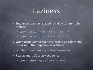 Laziness
Sequences can be lazy, which allows them to be
inﬁnite:
  (cycle [1 2 3]) ; => (1 2 3 1 2 3 1 2 3 ...)

  (repeat :a) ; => (:a :a :a :a :a :a :a ...)


When using lazy sequences, processing does not
occur until the sequence is realized.
  (class (repeat :a)) ; => clojure.lang.LazySeq


Realize (part of) a lazy sequence:
  (take 5 (repeat 42)) ; => (42 42 42 42 42)
 