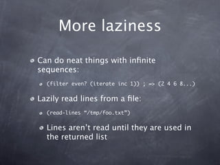 More laziness

Can do neat things with inﬁnite
sequences:
  (filter even? (iterate inc 1)) ; => (2 4 6 8...)


Lazily read lines from a ﬁle:
  (read-lines “/tmp/foo.txt”)


  Lines aren’t read until they are used in
  the returned list
 