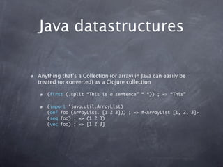 Java datastructures

Anything that’s a Collection (or array) in Java can easily be
treated (or converted) as a Clojure collection

   (first (.split “This is a sentence” “ “)) ; => “This”

   (import ‘java.util.ArrayList)
   (def foo (ArrayList. [1 2 3])) ; => #<ArrayList [1, 2, 3]>
   (seq foo) ; => (1 2 3)
   (vec foo) ; => [1 2 3]
 