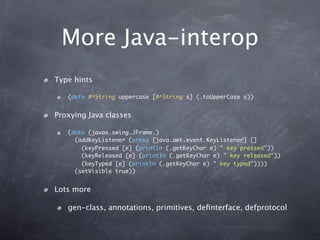 More Java-interop
Type hints

   (defn #^String uppercase [#^String s] (.toUpperCase s))


Proxying Java classes

   (doto (javax.swing.JFrame.)
     (addKeyListener (proxy [java.awt.event.KeyListener] []
       (keyPressed [e] (println (.getKeyChar e) " key pressed"))
       (keyReleased [e] (println (.getKeyChar e) " key released"))
       (keyTyped [e] (println (.getKeyChar e) " key typed"))))
     (setVisible true))


Lots more

   gen-class, annotations, primitives, deﬁnterface, defprotocol
 