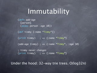 Immutability
    (defn add-age
      [person]
      (assoc person :age 10))

    (def timmy {:name “Timmy”})

    (print timmy)   ; => {:name “Timmy”}

    (add-age timmy) ; => {:name “Timmy”, :age 10}

    ; timmy never changes
    (print timmy)   ; => {:name “Timmy”}



Under the hood: 32-way trie trees. O(log32n)
 