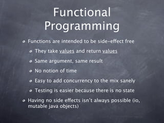 Functional
       Programming
Functions are intended to be side-effect free
   They take values and return values

   Same argument, same result
   No notion of time

   Easy to add concurrency to the mix sanely
   Testing is easier because there is no state

Having no side effects isn’t always possible (io,
mutable java objects)
 