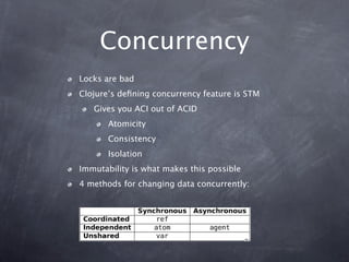 Concurrency
Locks are bad
Clojure’s deﬁning concurrency feature is STM
   Gives you ACI out of ACID
       Atomicity
       Consistency
       Isolation
Immutability is what makes this possible
4 methods for changing data concurrently:
 